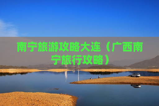 南宁旅游攻略大连（广西南宁旅行攻略）