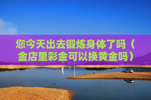 您今天出去锻炼身体了吗（金店里彩金可以换黄金吗）