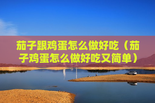 茄子跟鸡蛋怎么做好吃（茄子鸡蛋怎么做好吃又简单）