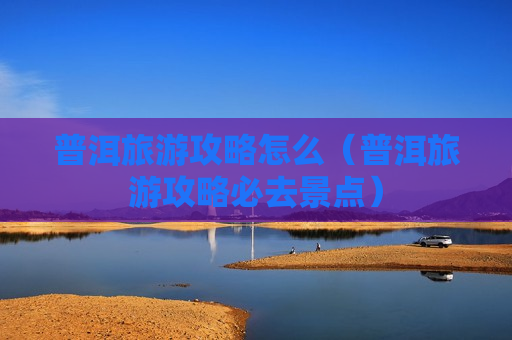 普洱旅游攻略怎么（普洱旅游攻略必去景点）