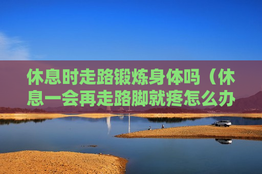 休息时走路锻炼身体吗（休息一会再走路脚就疼怎么办）