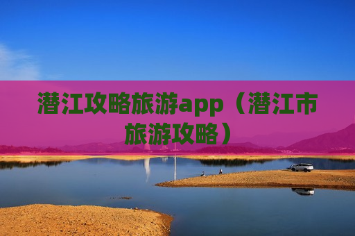 潜江攻略旅游app（潜江市旅游攻略）