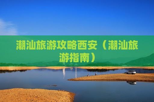 潮汕旅游攻略西安（潮汕旅游指南）