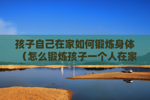 孩子自己在家如何锻炼身体（怎么锻炼孩子一个人在家）
