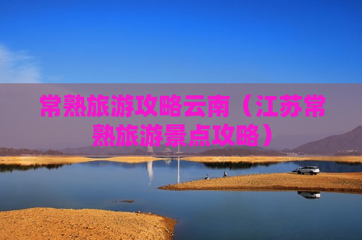 常熟旅游攻略云南（江苏常熟旅游景点攻略）