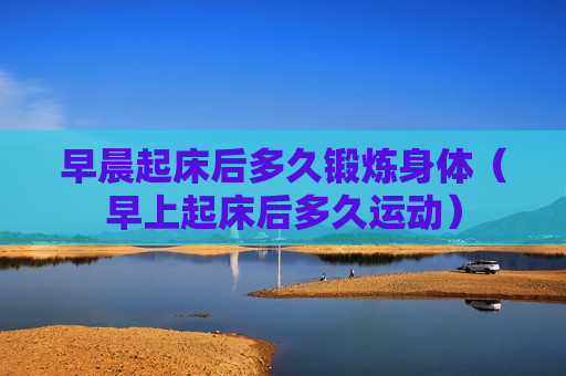 早晨起床后多久锻炼身体（早上起床后多久运动）