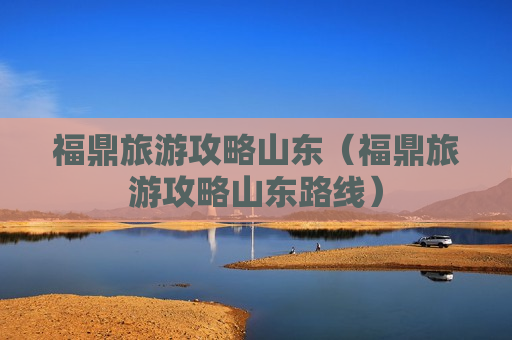 福鼎旅游攻略山东（福鼎旅游攻略山东路线）