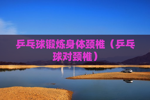 乒乓球锻炼身体颈椎（乒乓球对颈椎）