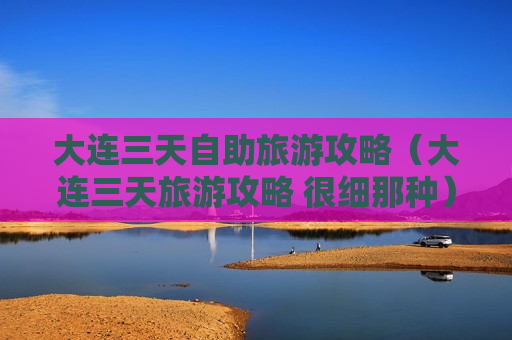 大连三天自助旅游攻略（大连三天旅游攻略 很细那种）