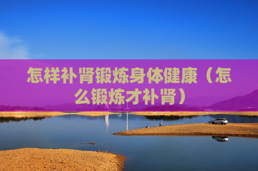 怎样补肾锻炼身体健康（怎么锻炼才补肾）