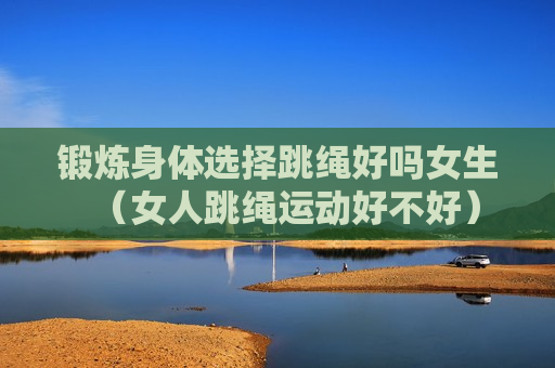 锻炼身体选择跳绳好吗女生（女人跳绳运动好不好）