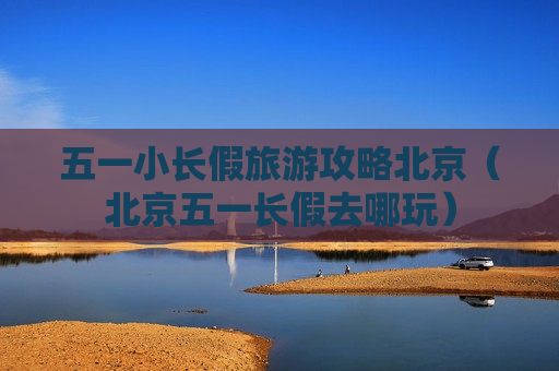 五一小长假旅游攻略北京（北京五一长假去哪玩）