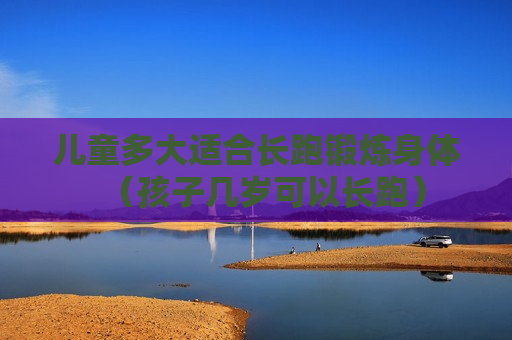儿童多大适合长跑锻炼身体（孩子几岁可以长跑）