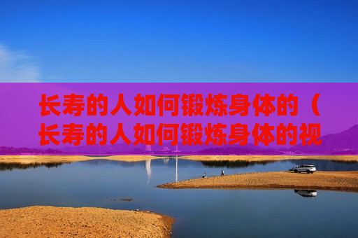 长寿的人如何锻炼身体的（长寿的人如何锻炼身体的视频）