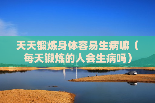 天天锻炼身体容易生病嘛（每天锻炼的人会生病吗）