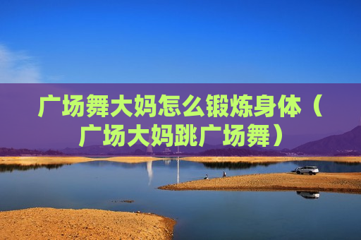 广场舞大妈怎么锻炼身体（广场大妈跳广场舞）