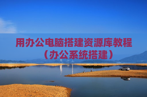 用办公电脑搭建资源库教程（办公系统搭建）