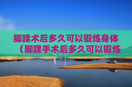 脚踝术后多久可以锻炼身体（脚踝手术后多久可以锻炼）