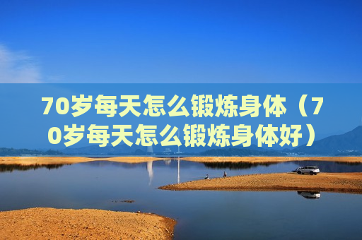 70岁每天怎么锻炼身体（70岁每天怎么锻炼身体好）