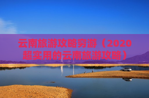 云南旅游攻略穷游（2020超实用的云南旅游攻略）