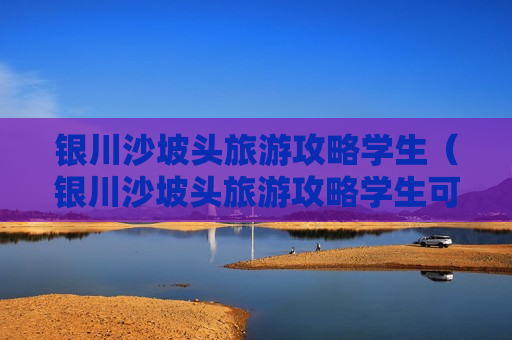 银川沙坡头旅游攻略学生（银川沙坡头旅游攻略学生可以去吗）