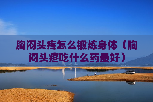 胸闷头疼怎么锻炼身体（胸闷头疼吃什么药最好）