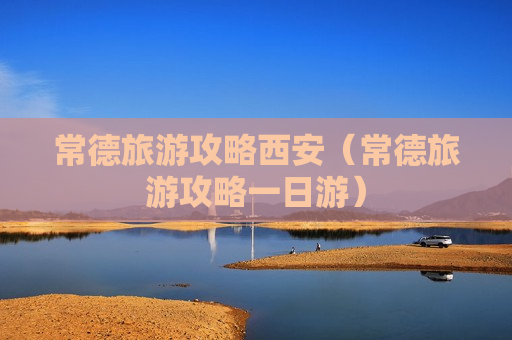 常德旅游攻略西安（常德旅游攻略一日游）