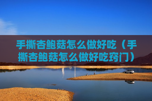 手撕杏鲍菇怎么做好吃（手撕杏鲍菇怎么做好吃窍门）