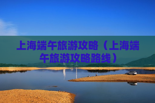 上海端午旅游攻略（上海端午旅游攻略路线）