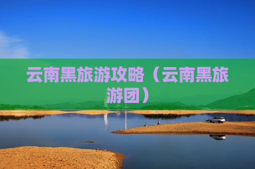 云南黑旅游攻略（云南黑旅游团）