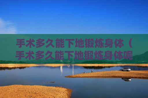 手术多久能下地锻炼身体（手术多久能下地锻炼身体呢）