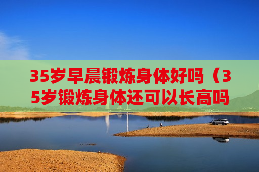 35岁早晨锻炼身体好吗（35岁锻炼身体还可以长高吗）