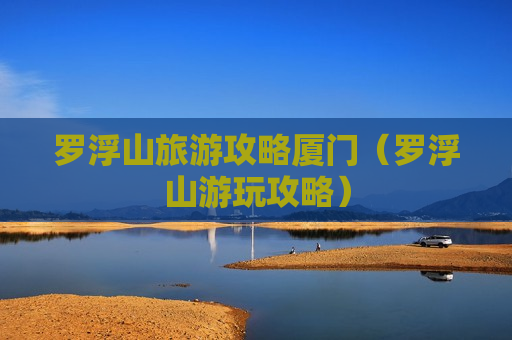 罗浮山旅游攻略厦门（罗浮山游玩攻略）