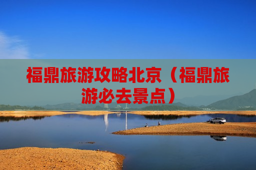 福鼎旅游攻略北京（福鼎旅游必去景点）
