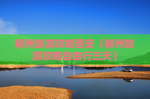 郴州旅游攻略西安（郴州旅游攻略自由行三天）