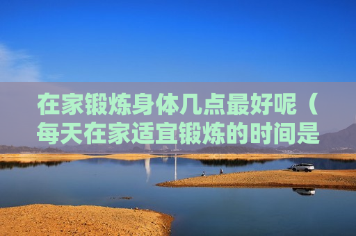 在家锻炼身体几点最好呢（每天在家适宜锻炼的时间是）
