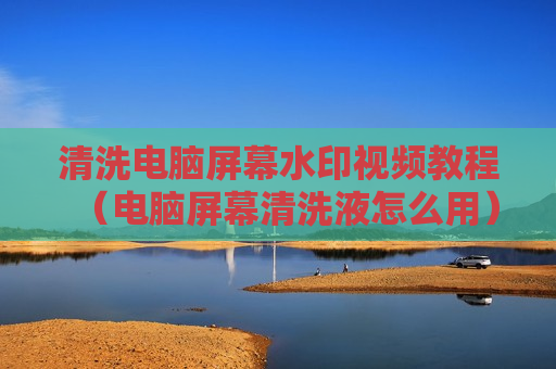 清洗电脑屏幕水印视频教程（电脑屏幕清洗液怎么用）