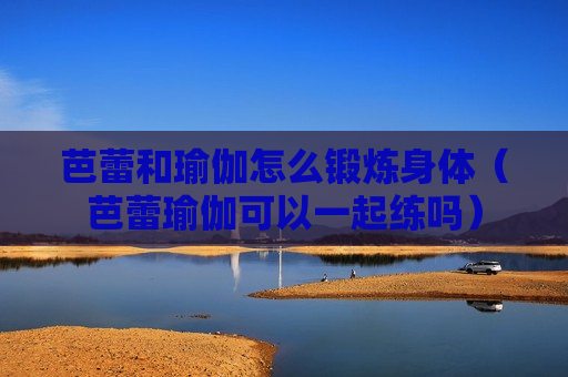 芭蕾和瑜伽怎么锻炼身体（芭蕾瑜伽可以一起练吗）