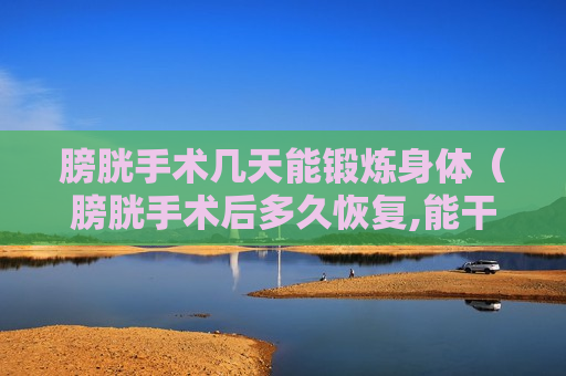 膀胱手术几天能锻炼身体（膀胱手术后多久恢复,能干活了）