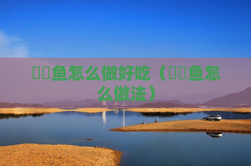 鰟鲏鱼怎么做好吃（鮟鱇鱼怎么做法）