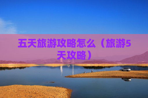 五天旅游攻略怎么（旅游5天攻略）