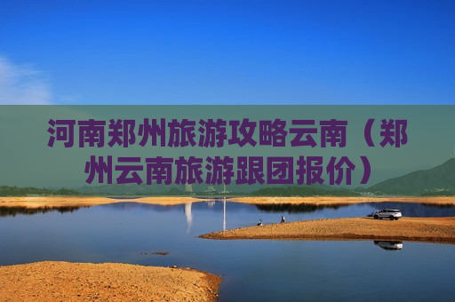 河南郑州旅游攻略云南（郑州云南旅游跟团报价）