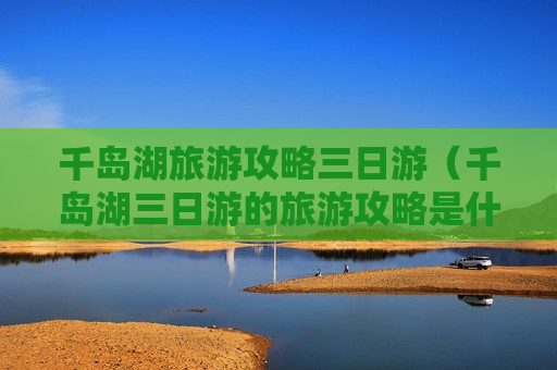 千岛湖旅游攻略三日游（千岛湖三日游的旅游攻略是什么）
