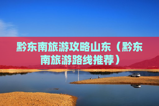 黔东南旅游攻略山东（黔东南旅游路线推荐）