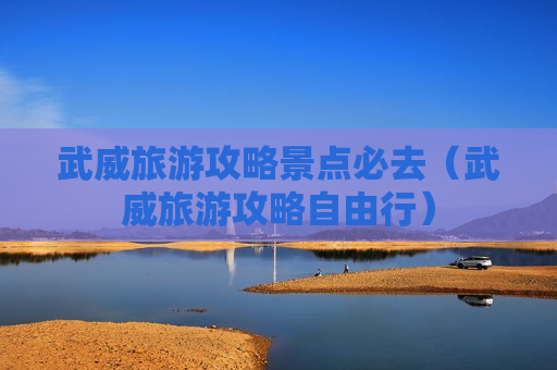 武威旅游攻略景点必去（武威旅游攻略自由行）