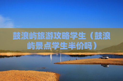 鼓浪屿旅游攻略学生（鼓浪屿景点学生半价吗）