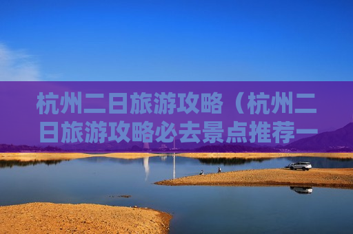杭州二日旅游攻略（杭州二日旅游攻略必去景点推荐一下）