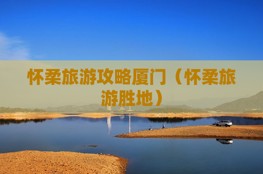 怀柔旅游攻略厦门（怀柔旅游胜地）