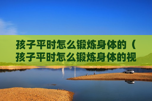 孩子平时怎么锻炼身体的（孩子平时怎么锻炼身体的视频）