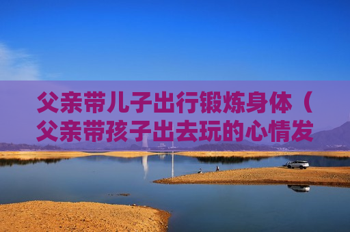 父亲带儿子出行锻炼身体（父亲带孩子出去玩的心情发朋友圈）